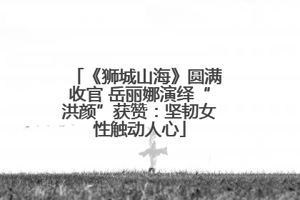 《狮城山海》圆满收官 岳丽娜演绎“洪颜”获赞：坚韧女性触动人心