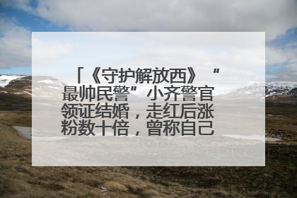 《守护解放西》“最帅民警”小齐警官领证结婚，走红后涨粉数十倍，曾称自己只是普通人