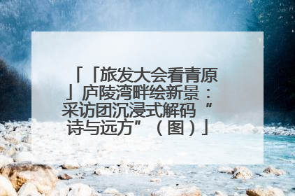 「旅发大会看青原」庐陵湾畔绘新景：采访团沉浸式解码“诗与远方”（图）