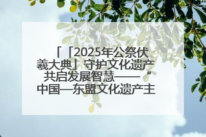 「2025年公祭伏羲大典」守护文化遗产 共启发展智慧——“中国—东盟文化遗产主题对话”侧记