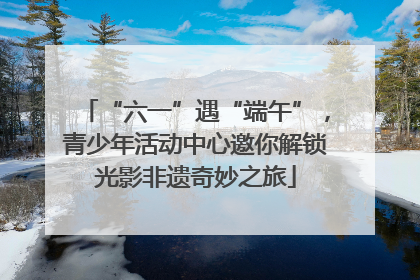 “六一”遇“端午”，青少年活动中心邀你解锁光影非遗奇妙之旅