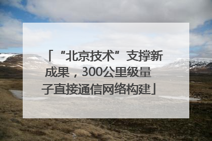 “北京技术”支撑新成果，300公里级量子直接通信网络构建
