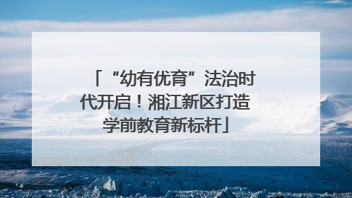 “幼有优育”法治时代开启！湘江新区打造学前教育新标杆