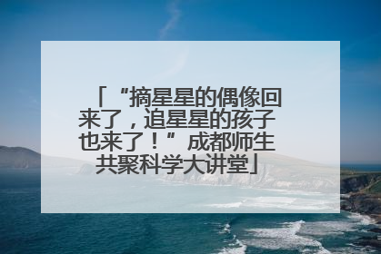“摘星星的偶像回来了，追星星的孩子也来了！”成都师生共聚科学大讲堂