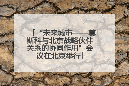 “未来城市——莫斯科与北京战略伙伴关系的协同作用”会议在北京举行