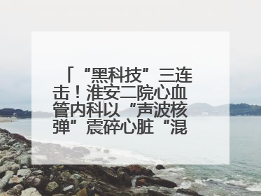“黑科技”三连击！淮安二院心血管内科以“声波核弹”震碎心脏“混凝土”，七旬老人重获“心”生