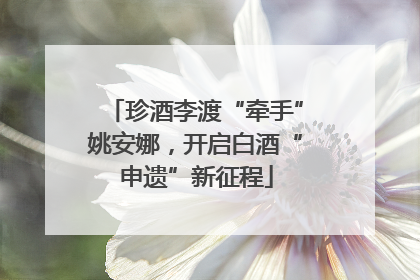 珍酒李渡“牵手”姚安娜，开启白酒“申遗”新征程