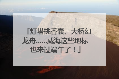灯塔挑香囊、大桥幻龙舟……威海这些地标也来过端午了！