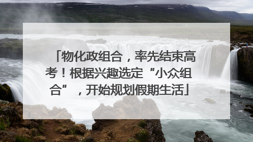 物化政组合，率先结束高考！根据兴趣选定“小众组合”，开始规划假期生活