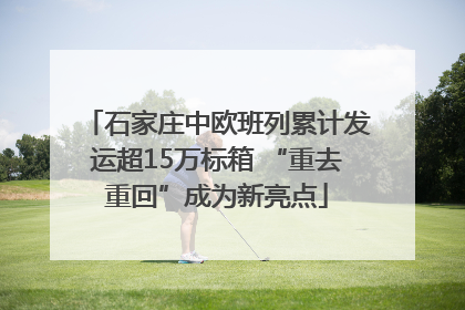 石家庄中欧班列累计发运超15万标箱 “重去重回”成为新亮点