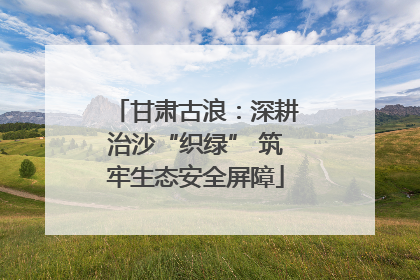 甘肃古浪：深耕治沙“织绿” 筑牢生态安全屏障