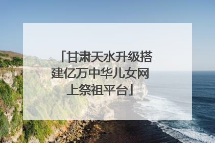 甘肃天水升级搭建亿万中华儿女网上祭祖平台