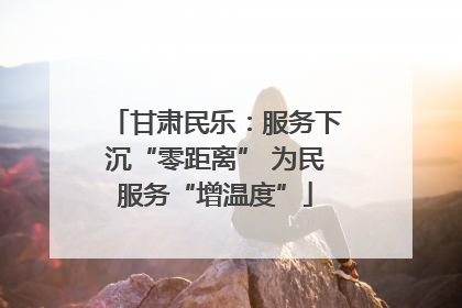 甘肃民乐：服务下沉“零距离” 为民服务“增温度”