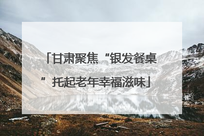 甘肃聚焦“银发餐桌”托起老年幸福滋味