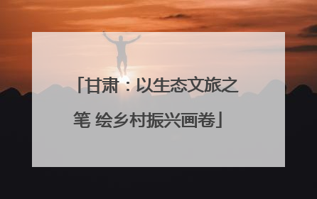 甘肃：以生态文旅之笔 绘乡村振兴画卷