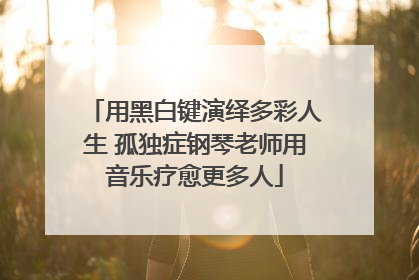 用黑白键演绎多彩人生 孤独症钢琴老师用音乐疗愈更多人