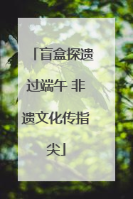 盲盒探遗过端午 非遗文化传指尖