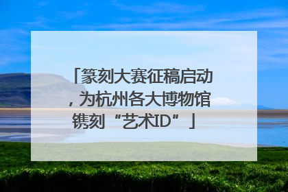 篆刻大赛征稿启动，为杭州各大博物馆镌刻“艺术ID”