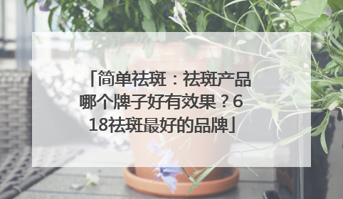 简单祛斑：祛斑产品哪个牌子好有效果？618祛斑最好的品牌