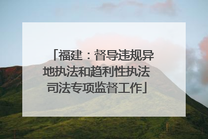 福建：督导违规异地执法和趋利性执法司法专项监督工作