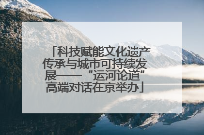 科技赋能文化遗产传承与城市可持续发展——“运河论道”高端对话在京举办