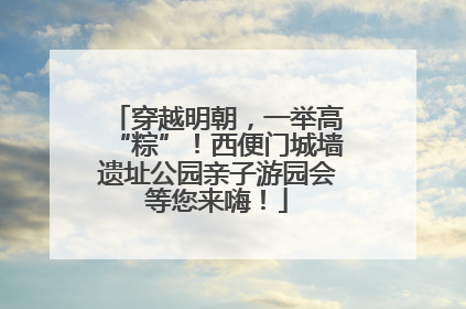 穿越明朝，一举高“粽”！西便门城墙遗址公园亲子游园会等您来嗨！