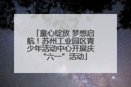 童心绽放 梦想启航！苏州工业园区青少年活动中心开展庆“六一”活动