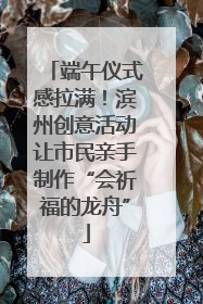 端午仪式感拉满！滨州创意活动让市民亲手制作“会祈福的龙舟”
