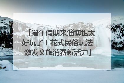 端午假期来淄博也太好玩了！花式民俗玩法激发文旅消费新活力