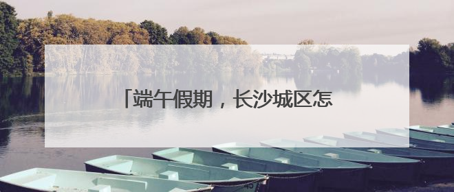 端午假期，长沙城区怎么走？交警研判来了