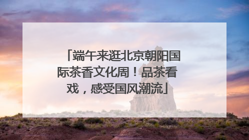 端午来逛北京朝阳国际茶香文化周！品茶看戏，感受国风潮流