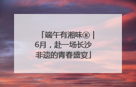 端午有湘味⑧｜6月，赴一场长沙非遗的青春盛宴