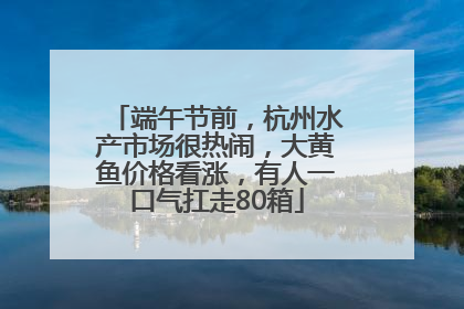 端午节前，杭州水产市场很热闹，大黄鱼价格看涨，有人一口气扛走80箱
