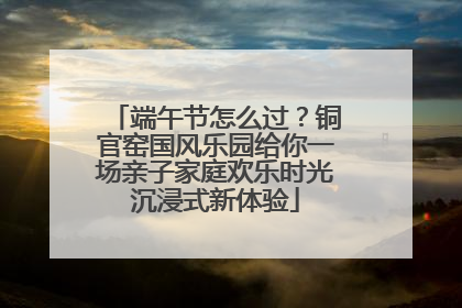 端午节怎么过？铜官窑国风乐园给你一场亲子家庭欢乐时光沉浸式新体验