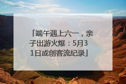 端午遇上六一，亲子出游火爆：5月31日或创客流纪录