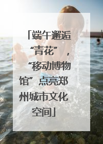 端午邂逅“青花”，“移动博物馆”点亮郑州城市文化空间