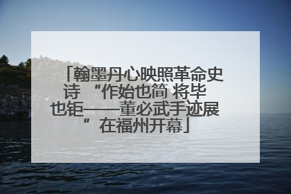 翰墨丹心映照革命史诗 “作始也简 将毕也钜——董必武手迹展”在福州开幕