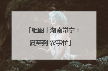 组图丨湖南常宁：夏至到 农事忙