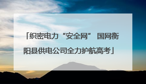 织密电力“安全网” 国网衡阳县供电公司全力护航高考