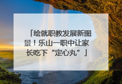 绘就职教发展新图景！乐山一职中让家长吃下“定心丸”