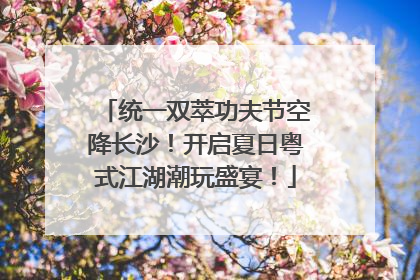 统一双萃功夫节空降长沙！开启夏日粤式江湖潮玩盛宴！
