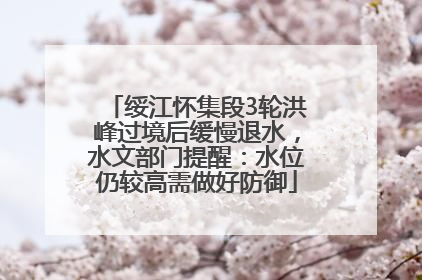 绥江怀集段3轮洪峰过境后缓慢退水，水文部门提醒：水位仍较高需做好防御