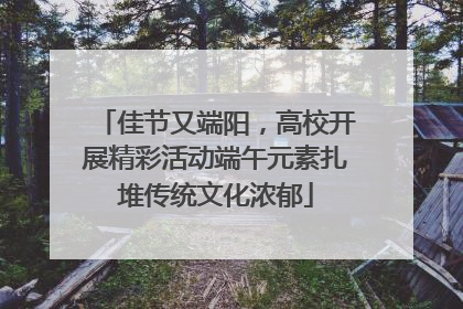 佳节又端阳，高校开展精彩活动端午元素扎堆传统文化浓郁