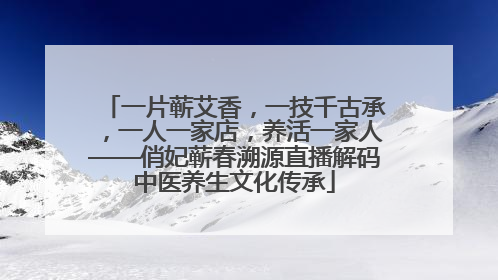 一片蕲艾香，一技千古承，一人一家店，养活一家人——俏妃蕲春溯源直播解码中医养生文化传承