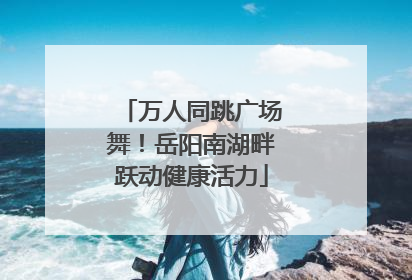 万人同跳广场舞！岳阳南湖畔跃动健康活力