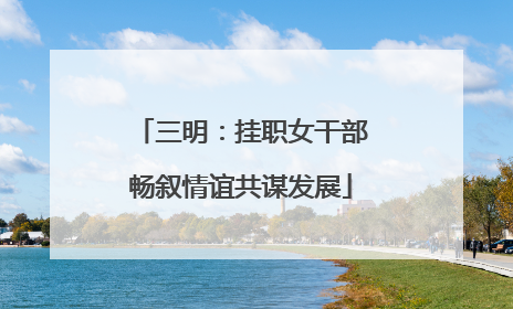 三明：挂职女干部畅叙情谊共谋发展