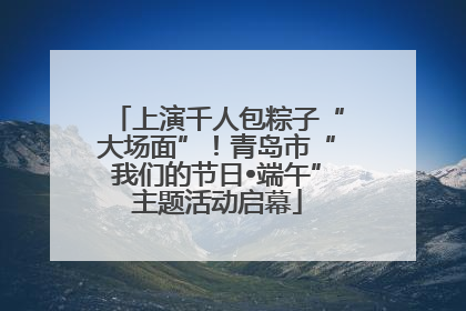 上演千人包粽子“大场面”！青岛市“我们的节日•端午”主题活动启幕