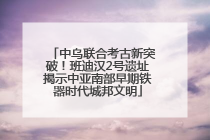 中乌联合考古新突破！班迪汉2号遗址揭示中亚南部早期铁器时代城邦文明
