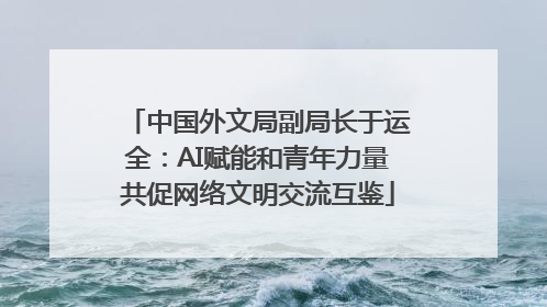 中国外文局副局长于运全：AI赋能和青年力量共促网络文明交流互鉴