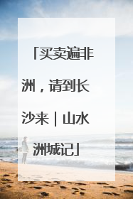 买卖遍非洲，请到长沙来｜山水洲城记